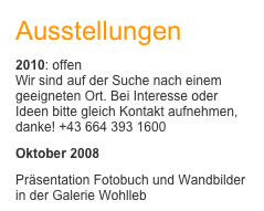 Ausstellungen
2010: offen Wir sind auf der Suche nach einem geeigneten Ort. Bei Interesse oder Ideen bitte gleich Kontakt aufnehmen, danke! +43 664 393 1600
Oktober 2008
Präsentation Fotobuch und Wandbilder in der Galerie Wohlleb